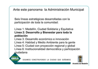 Ante este panorama la Administración Municipal

Seis líneas estratégicas desarrolladas con la
participación de toda la comunidad:

Línea 1: Medellín, Ciudad Solidaria y Equitativa
Línea 2: Desarrollo y Bienestar para toda la
población
Línea 3: Desarrollo económico e innovación
Línea 4: Habitad y Medio Ambiente para la gente
Línea 5: Ciudad con proyección regional y global
Línea 6: Institucionalidad democrática y participación
ciudadana
 