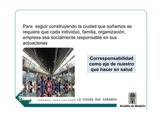 Para seguir construyendo la ciudad que soñamos se
requiere que cada individuo, familia, organización,
empresa sea socialmente responsable en sus
actuaciones


                               Corresponsabilidad
                               como eje de nuestro
                                que hacer en salud
 