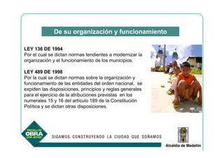 De su organización y funcionamiento

LEY 136 DE 1994
Por el cual se dictan normas tendientes a modernizar la
organización y el funcionamiento de los municipios.

LEY 489 DE 1998
Por la cual se dictan normas sobre la organización y
funcionamiento de las entidades del orden nacional, se
expiden las disposiciones, principios y reglas generales
para el ejercicio de la atribuciones previstas en los
numerales 15 y 16 del artículo 189 de la Constitución
Política y se dictan otras disposiciones.
 