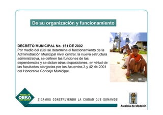 De su organización y funcionamiento



DECRETO MUNICIPAL No. 151 DE 2002
Por medio del cual se determina el funcionamiento de la
Administración Municipal nivel central, la nueva estructura
administrativa, se definen las funciones de las
dependencias y se dictan otras disposiciones, en virtud de
las facultades otorgadas por los Acuerdos 3 y 42 de 2001
del Honorable Concejo Municipal.
 