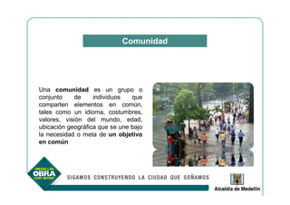 Comunidad




Una comunidad es un grupo o
conjunto    de     individuos   que
comparten elementos en común,
tales como un idioma, costumbres,
valores, visión del mundo, edad,
ubicación geográfica que se une bajo
la necesidad o meta de un objetivo
en común
 
