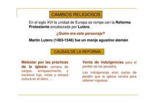 CAMBIOS RELIGIOSOS
    En el siglo XVI la unidad de Europa se rompe con la Reforma
    Protestante encabezada por Lutero.
                      ¿Quién era este personaje?
    Martín Lutero (1483-1546) fue un monje agustino alemán


                    CAUSAS DE LA REFORMA

Malestar por las prácticas         Venta de indulgencias para el
de la iglesia: compra de           perdón de los pecados.
cargos,    enriquecimiento   y     Las indulgencias eran cartas de
excesivo lujo, vicios y escasa     perdón que la iglesia vendía para
cultura en el clero, …             obtener ingresos.
 