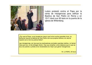 Lutero protestó contra el Papa por la
venta de indulgencias para edificar la
Basilica de San Pedro en Roma y en
1517 clavó sus 95 tesis en la puerta de la
iglesia de Wittenberg.
 