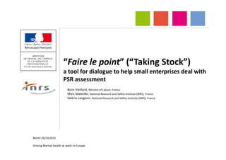 “Faire le point” (“Taking Stock”)
a tool for dialogue to help small enterprises deal with
PSR assessmentPSR assessment
Boris Vieillard, Ministry of Labour, France
Marc Malenfer, National Research and Safety Institute (INRS), France
Valérie Langevin, National Research and Safety Institute (INRS), France
Berlin 29/10/2014
Driving Mental health at work in Europe
 