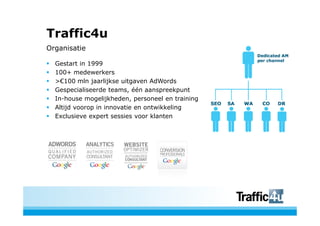 Traffic4u
Organisatie

  Gestart in 1999
  100+ medewerkers
  >€100 mln jaarlijkse uitgaven AdWords
  Gespecialiseerde teams, één aanspreekpunt
  In-house mogelijkheden, personeel en training
  Altijd voorop in innovatie en ontwikkeling
  Exclusieve expert sessies voor klanten
 