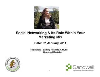 Social Networking & Its Role Within Your
            Marketing Mix
            Date: 6th January 2011

        Facilitator:   Sammy Rose MBA, MCIM
                       Chartered Marketer




                            1
 