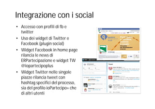 Integrazione con i social
• Accesso con profili di fb e
twitter
• Uso dei widget di Twitter e
Facebook (plugin social)
• Widget Facebook in home page
rilancia le news di
ERPartecipazione e widget TW
@iopartecipoplus
• Widget Twitter nelle singole
piazze rilancia tweet con
hashtag specifici del processo,
sia del profilo ioPartecipo+ che
di altri utenti
 