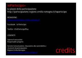 credits
ioPartecipo+
Le piazze della partecipazione
http://partecipazione.regione.emilia-romagna.it/iopartecipo
REDAZIONE:
iopartecipo@regione.emilia-romagna.it
Facebook: io Partecipo
Twitter: @ioPartecipoPlus
CONTATTI
Sabrina Franceschini
Responsabile progetto
Servizio Comunicazione, Educazione alla sostenibilità e
strumenti di partecipazione
Regione Emilia-Romagna
sfranceschini@regione.emilia-romagna.it
 