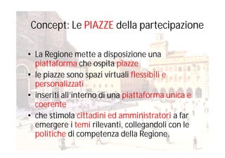 Concept: Le PIAZZE della partecipazione
• La Regione mette a disposizione una
piattaforma che ospita piazze
• le piazze sono spazi virtuali flessibili e
personalizzati
• inseriti all’interno di una piattaforma unica e
coerente
• che stimola cittadini ed amministratori a far
emergere i temi rilevanti, collegandoli con le
politiche di competenza della Regione.
 