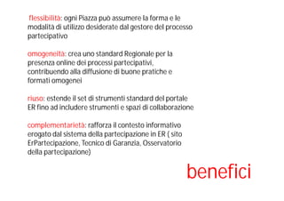 flessibilità: ogni Piazza può assumere la forma e le
modalità di utilizzo desiderate dal gestore del processo
partecipativo
omogeneità: crea uno standard Regionale per la
presenza online dei processi partecipativi,
contribuendo alla diffusione di buone pratiche e
formati omogenei
riuso: estende il set di strumenti standard del portale
ER fino ad includere strumenti e spazi di collaborazione
complementarietà: rafforza il contesto informativo
erogato dal sistema della partecipazione in ER ( sito
ErPartecipazione, Tecnico di Garanzia, Osservatorio
della partecipazione)
benefici
 