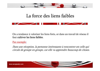La force des liens faibles
On a tendance à valoriser les liens forts, or dans un travail de réseau il
faut cultiver les liens faibles.
Par exemple:
Dans une réception, la personne intéressante à rencontrer est celle qui
circule de groupe en groupe, car elle va apprendre beaucoup de choses.
www.iamajeader.com
 