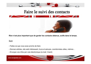 Faire le suivi des contacts
- Envoyez vos infos par voie électronique (e-mail, Vcard)
- Donnez articles, site web intéressant, trucs et astuces, coordonnées utiles, mémos…
- Faites ce que vous avez promis de faire
Suivi
Rien n'est plus important que de garder les contacts obtenus, actifs dans le temps.
www.iamajeader.com
 