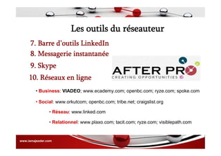 Les outils du réseauteur
7. Barre d’outils LinkedIn
8. Messagerie instantanée
9. Skype
10. Réseaux en ligne
• Business: VIADEO; www.ecademy.com; openbc.com; ryze.com; spoke.com
• Social: www.orkutcom; openbc.com; tribe.net; craigslist.org
• Réseau: www.linked.com
• Relationnel: www.plaxo.com; tacit.com; ryze.com; visiblepath.com
www.iamajeader.com
 