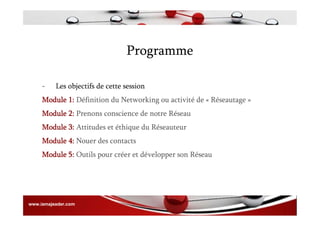 Programme
- Les objectifs de cette session
Module 1: Définition du Networking ou activité de « Réseautage »
Module 2: Prenons conscience de notre Réseau
Module 3: Attitudes et éthique du Réseauteur
Module 4: Nouer des contacts
Module 5: Outils pour créer et développer son Réseau
www.iamajeader.com
 