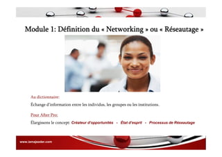 Module 1: Définition du « Networking » ou « Réseautage »
Au dictionnaire:
Échange d’information entre les individus, les groupes ou les institutions.
Pour After Pro:
Élargissons le concept: Créateur d’opportunités - État d’esprit - Processus de Réseautage
www.iamajeader.com
 