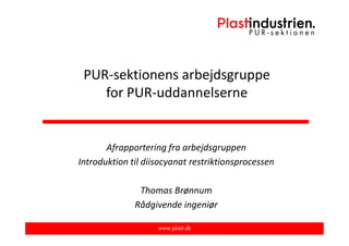 PUR-sektionens arbejdsgruppe
for PUR-uddannelserne
Afrapportering fra arbejdsgruppen
Introduktion til diisocyanat restriktionsprocessen
Thomas Brønnum
Rådgivende ingeniør
 