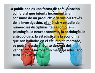 La publicidad es una forma de comunicación 
comercial que intenta incrementar el 
consumo de un producto o servicio a través 
de la investigación, el análisis y estudio de 
numerosas disciplinas, tales como la 
psicología, la neuroeconomía, la sociología, la 
antropología, la estadística, y la economía, 
que son halladas en el estudio de mercado, 
se podrá, desde el punto de vista del 
vendedor, desarrollar un mensaje adecuado 
para el público. 
 