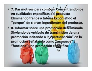 • 7. Dar motivos para comprar Concentrandonos 
en cualidades especificas del producto 
Eliminando frenos o tabúes Exponiendo el 
“porque” de ciertos ingredientes del producto. 
• 8. Informar sobre una promoción determinada 
Sirviendo de vehículo de transmisión de una 
promoción Incitando a la “participación” en la 
promoción Señalando como “se mueve” y 
“funciona” una promoción especifica 
 