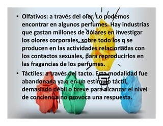 • Olfativos: a través del olor. Lo podemos 
encontrar en algunos perfumes. Hay industrias 
que gastan millones de dólares en investigar 
los olores corporales, sobre todo los q se 
producen en las actividades relacionadas con 
los contactos sexuales, para reproducirlos en 
las fragancias de los perfumes. 
• Táctiles: a través del tacto. Esta modalidad fue 
abandonada ya q en un estímulo táctil, 
demasiado débil o breve para alcanzar el nivel 
de conciencia no provoca una respuesta. 
 