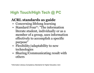 High Touch/High Tech @ PC
ACRL standards as guide
 • Concerning lifelong learning
 • Standard Four*: "The information
   literate student, individually or as a
   member of a group, uses information
   effectively to accomplish a specific
   purpose"
 • Flexibility/adaptability to new
   technologies
 • Sharing/Communicating result with
   others

*Information Literacy Competency Standards for Higher Education, ALA
 