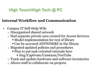 High Touch/High Tech @ PC

Internal Workflow and Communication

• Campus IT Self-Help Wiki
  o Disorganized shared network
  o Had separate private area created for Access Services
       Model implementation for rest of library
       Can be accessed ANYWHERE in the library
  o Migrated updated policies and procedures
       Plan to put task-oriented tutorials here
                         oriented
          Jing/Captivate/Camtasia/YouTube
  o Track and update hardware and software inventories
  o Allows staff to collaborate on projects
 
