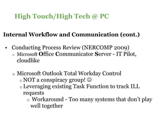High Touch/High Tech @ PC

Internal Workflow and Communication (cont.)

• Conducting Process Review (NERCOMP 2009)
  o Microsoft Office Communicator Server - IT Pilot,
                      ommunicator
    cloudlike

  o   Microsoft Outlook Total Workday Control
       o NOT a conspiracy group! ☺
       o Leveraging existing Task Function to track ILL
         requests
          o Workaround - Too many systems that don’t play
            well together
 