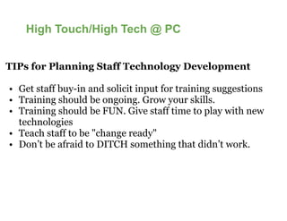 High Touch/High Tech @ PC


TIPs for Planning Staff Technology Development

• Get staff buy-in and solicit input for training suggestions
                in
• Training should be ongoing. Grow your skills.
• Training should be FUN. Give staff time to play with new
  technologies
• Teach staff to be "change ready"
• Don’t be afraid to DITCH something that didn’t work.
 