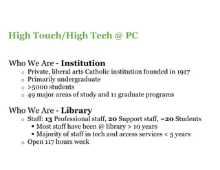 Content Slide Title Goes Here
High Touch/High Tech @ PC


Who We Are - Institution
   o   Private, liberal arts Catholic institution founded in 1917
   o   Primarily undergraduate
   o   >5000 students
   o   49 major areas of study and 11 graduate programs

Who We Are - Library
   o   Staff: 13 Professional staff, 20 Support staff, ~20 Students
          Most staff have been @ library > 10 years
          Majority of staff in tech and access services < 5 years
   o   Open 117 hours week
 