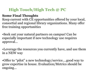 High Touch/High Tech @ PC
Some Final Thoughts
Keep current with CE opportunities offered by your local,
consortial and regional library organizations. Many offer
free training opportunities

•Seek out your natural partners on campus! Can be
 Seek
especially important if new technology use requires
approval…

•Leverage the resources you currently have, and use them
 Leverage
in a NEW way

•Offer to “pilot” a new technology/service….good way to
 Offer
grow expertise in house. Evaluation/Metrics should be
ongoing…
 