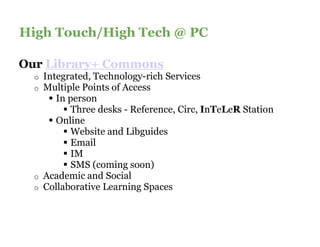 High Touch/High Tech @Here
Content Slide Title Goes PC
Our Library+ Commons
  o   Integrated, Technology-rich Services
                              rich
  o   Multiple Points of Access
         In person
            Three desks - Reference, Circ, InTeLeR Station
         Online
            Website and Libguides
            Email
            IM
            SMS (coming soon)
  o   Academic and Social
  o   Collaborative Learning Spaces
 