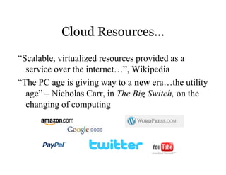 Cloud Resources…

“Scalable, virtualized resources provided as a
  service over the internet…”, Wikipedia
“The PC age is giving way to a new era…the utility
  age” – Nicholas Carr, in The Big Switch, on the
  changing of computing
 