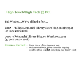 High Touch/High Tech @ PC

Fail Whales....We've all had a few....

2005 - Phillips Memorial Library News Blog on Blogspot
(13 Posts 2005-2006)

2007 - (Relaunch) Library Blog on Wordpress.com
(47 posts 2007 - 2008)

lesson :: learned - it can take a village to grow a blog.
                      - evaluation of betas, pilots should be ongoing
                      - don’t be afraid to ditch something that doesn’t work
 