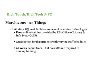 Content Slide Title Goes Here
High Touch/High Tech @ PC

March 2009 - 23 Things
  o   Initial ((soft)) goal: build awareness of emerging technologies
         Free online training provided by RI's Office of Library &
         Info Svcs. (OLIS)

         Great option for departments with varying staff schedules

         10 week commitment, but no staff time required to
         develop training
 