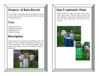 Purpose of Rain Barrels                                     Step 5 (optional): Paint
                                                            With a brush or a roller, lay down a base coat of
A rain barrel is placed beneath the downspout of a home
                                                            acrylic latex primer. Then be creative and have fun
where it collects run-off water from the roof which would
                                                            (Tip: painting is a great way to get the kids involved).
otherwise be unused.
                                                            We used green spray paint, and used leaves as
                                                            stencils.
Uses
•Watering your lawn
•Watering your garden
•Washing your car
•Outdoor cleaning


Description
At full capacity the rain barrel can hold between 50 – 60
gallons of water, providing 500 pounds of pressure for
your watering needs. The rain barrel is equipped with a
spigot, which allows owners to fill buckets or attach a
garden hose.
 