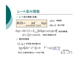 レート歪み関数
レート歪み関数（定義）

R(D) =

inf

q(v|u):E[d (U ,V )]≤D

I (q)

p (u )

：情報源

d (u, v) ：歪み尺度

I (q) = I (U ;V ) = E p(u ) [KL(q(v | u) || q(v))] ：相互情報量
q(v) = ∫ q(v | u) p(u)du

：（周辺）再構成分布

操作的意味

( fn , gn ) ：符号器-復号器の対

[

]

lim E d (U n ,V n ) ≤ D
n →∞

V n = gn ( fn (U n ))

R(D) は達成可能なレートRの下限。

nR bits

{1, 2, ..., 2nR}

 