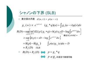 シャノンの下界 (SLB)
差分歪み尺度 d ( u , v ) = ρ ( u − v )

g s ( w ) ∝ e s ρ ( w ) ( g s * q )(u ) = ∫ g s (u − v ) q (v ) dv
R( D) = supinf KL( p || g s ∗ q) + h( p) + sD − log ∫ e sρ ( w) dw



s ≤0  q ( v )

{

≥ sup h ( p ) + sD − log ∫ e
s≤0

= h( p) − h( gsL )
≡ RL (D)

sρ ( w )

∫ ρ (u ) g

dw
sL

}

微分エントロピー

(u )du = D

:SLB

R( D) = RL ( D)

p = gs * q
p

が

g s の混合で表現可能

 
