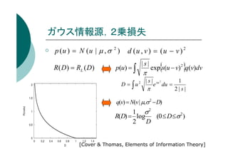 ガウス情報源，２乗損失
p (u ) = N (u | µ , σ 2 )
R( D) = RL ( D)

d (u , v ) = (u − v ) 2
|s|

p(u) = ∫
D = ∫u

π
2

|s|

π

{

}

exp s(u − v)2 q(v)dv
e

su 2

du =

1
2|s|

q(v) = N(v | µ,σ 2 − D)

1 σ2
R(D) = log
(0 ≤ D ≤σ 2 )
2 D

[Cover & Thomas, Elements of Information Theory]

 