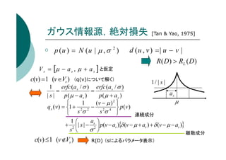 ガウス情報源，絶対損失
p (u ) = N (u | µ , σ 2 )
V s = [µ − a s , µ + a s ] と仮定

c(v) =1 (v ∈Vs )

d (u , v ) =| u − v |
R( D) > RL ( D)

（q(v)について解く）

1
erfc ( a s / σ ) erfc ( a s / σ )
=
=
|s|
p ( µ − as )
p(µ + as )

1
(v − µ ) 2 
q s (v ) = 1 + 2 2 − 2 4  p (v )
sσ 
 sσ

+

[Tan & Yao, 1975]

1/ | s |

as

µ
連続成分

1
a 
| s | − s2  p(v − as ){δ (v − µ + as ) + δ (v − µ − as )}
2 
s 
σ 
離散成分

c(v) ≤1 (v ∉Vs )

R(D) （sによるパラメータ表示）

 