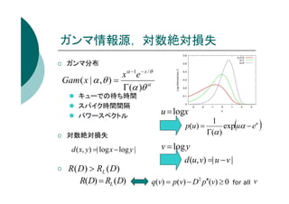ガンマ情報源， 対数絶対損失
ガンマ分布

x α −1e − x / θ
Gam ( x | α , θ ) =
Γ (α )θ α
キューでの待ち時間
スパイク時間間隔
パワースペクトル

対数絶対損失

d ( x, y) =| log x − log y |

R( D) > RL ( D)
R(D) = RL (D)

u = logx

(

1
p(u) =
exp uα − eu
Γ(α )

v = log y
d (u, v) =| u − v |
q(v) = p(v) − D2 p′′(v) ≥ 0

for all

v

)

 