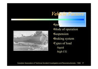 Vehicle Factors
                                            •
                                            Speed
                                            •
                                            Mode of operation
                                            •
                                            Suspension
                                            •
                                            Braking system
                                            •
                                            Types of load
                                                  –
                                                  liquid
                                                  – CG
                                                  high



Canadian Association of Technical Accident Investigators and Reconstructionists - 1999 17
 