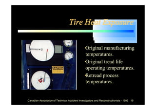 Tire Heat Exposure


                                            •
                                            Original manufacturing
                                            temperatures.
                                            •
                                            Original tread life
                                            operating temperatures.
                                            •
                                            Retread process
                                            temperatures.


Canadian Association of Technical Accident Investigators and Reconstructionists - 1999 19
 