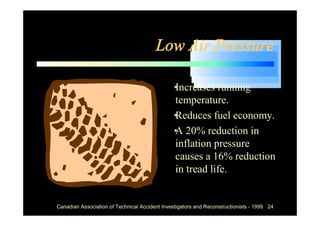 Low Air Pressure

                                            •
                                            Increases running
                                            temperature.
                                            •
                                            Reduces fuel economy.
                                            •20% reduction in
                                            A
                                            inflation pressure
                                            causes a 16% reduction
                                            in tread life.


Canadian Association of Technical Accident Investigators and Reconstructionists - 1999 24
 
