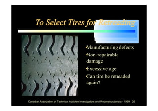 To Select Tires for Retreading

                                            •
                                            Manufacturing defects
                                            •
                                            Non-repairable
                                            damage
                                            •
                                            Excessive age
                                            • tire be retreaded
                                            Can
                                            again?


Canadian Association of Technical Accident Investigators and Reconstructionists - 1999 26
 