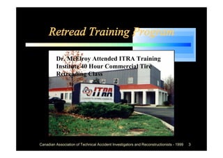 Retread Training Program

         Dr. McElroy Attended ITRA Training
         Institute 40 Hour Commercial Tire
         Retreading Class




Canadian Association of Technical Accident Investigators and Reconstructionists - 1999   3
 