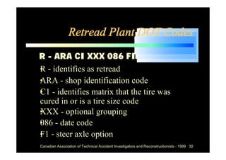 Retread Plant DOT Codes
R - ARA CI XXX 086 FI
• identifies as retread
R-
• - shop identification code
ARA
• - identifies matrix that the tire was
C1
cured in or is a tire size code
• - optional grouping
XXX
• - date code
086
• - steer axle option
F1
  Canadian Association of Technical Accident Investigators and Reconstructionists - 1999 32
 
