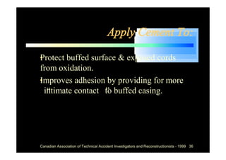 Apply Cement To:

•
Protect buffed surface & exposed cords
from oxidation.
•
Improves adhesion by providing for more
“intimate contact” to buffed casing.




 Canadian Association of Technical Accident Investigators and Reconstructionists - 1999 36
 
