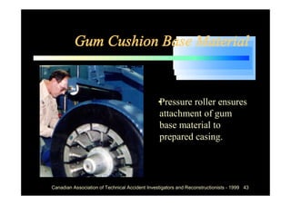 Gum Cushion Base Material


                                            •
                                            Pressure roller ensures
                                            attachment of gum
                                            base material to
                                            prepared casing.




Canadian Association of Technical Accident Investigators and Reconstructionists - 1999 43
 