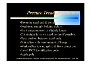 Precure Tread Installation
  •
  Texturize tread end & cement.
  • tread straight holding tightly.
  Feed
  • cut point even or slightly longer.
  Mark
  • straight & match tread design if possible.
  Cut
  • cushion between tread ends.
  Place
  • splice with least amount of hump.
  Butt
  • rubber toward splice & from center out.
  Work
  •
  Install DOT identification code.
  •
  Apply poly.
Canadian Association of Technical Accident Investigators and Reconstructionists - 1999 44
 