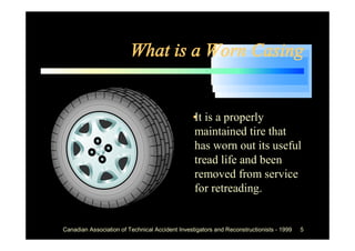 What is a Worn Casing


                                             •is a properly
                                              It
                                              maintained tire that
                                              has worn out its useful
                                              tread life and been
                                              removed from service
                                              for retreading.


Canadian Association of Technical Accident Investigators and Reconstructionists - 1999   5
 