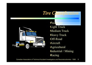 Tire Classification
                                             •
                                             Passenger
                                             • Truck
                                             Light
                                             •
                                             Medium Truck
                                             •
                                             Heavy Truck
                                             •
                                             Off-Road
                                             •
                                             Aircraft
                                             •
                                             Agricultural
                                             •
                                             Industrial / Mining
                                             •
                                             Racing
Canadian Association of Technical Accident Investigators and Reconstructionists - 1999   8
 